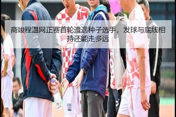 商竣程温网正赛首轮遭遇种子选手，发球与底线相持还能走多远